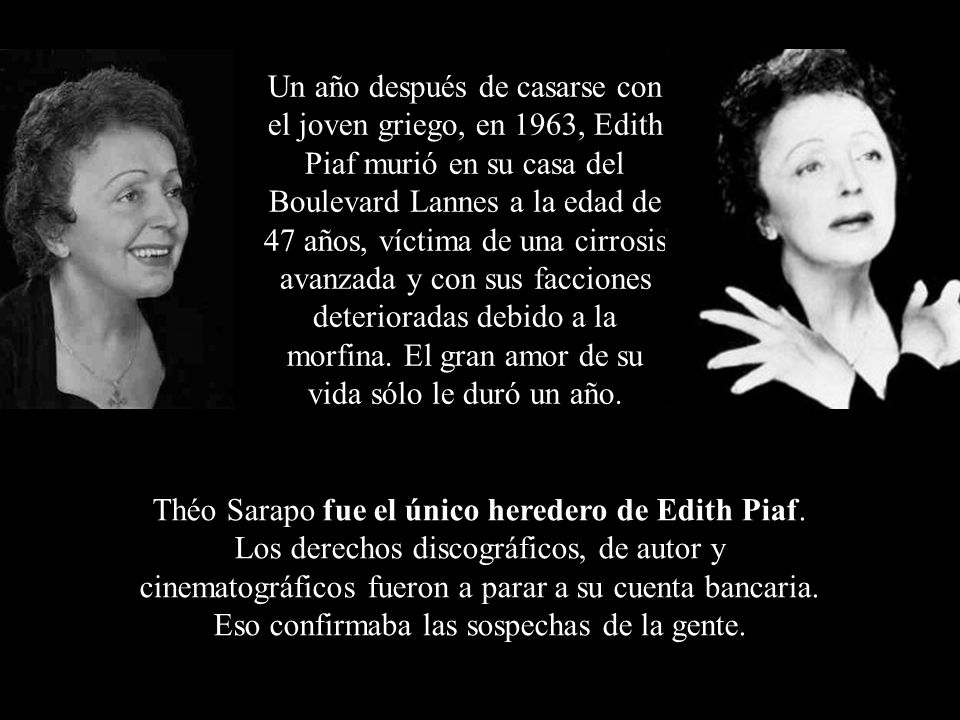 Un año después de casarse con el joven griego, en 1963, Edith Piaf murió en su casa del Boulevard Lannes a la edad de 47 años, víctima de una cirrosis avanzada y con sus facciones deterioradas debido a la morfina. El gran amor de su vida sólo le duró un año.