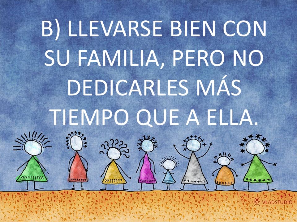 B) LLEVARSE BIEN CON SU FAMILIA, PERO NO DEDICARLES MÁS TIEMPO QUE A ELLA.