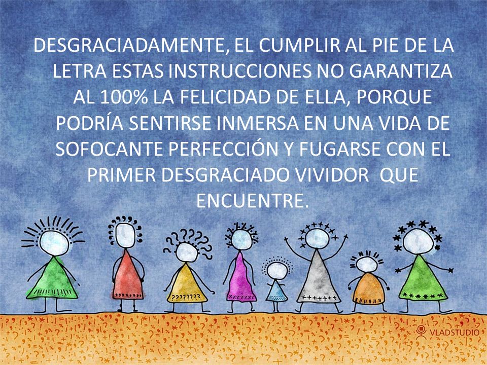 DESGRACIADAMENTE, EL CUMPLIR AL PIE DE LA LETRA ESTAS INSTRUCCIONES NO GARANTIZA AL 100% LA FELICIDAD DE ELLA, PORQUE PODRÍA SENTIRSE INMERSA EN UNA VIDA DE SOFOCANTE PERFECCIÓN Y FUGARSE CON EL PRIMER DESGRACIADO VIVIDOR QUE ENCUENTRE.