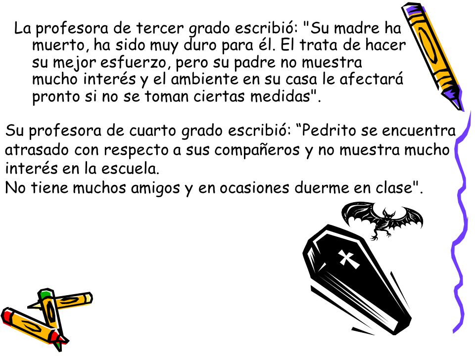 La profesora de tercer grado escribió: Su madre ha muerto, ha sido muy duro para él. El trata de hacer su mejor esfuerzo, pero su padre no muestra mucho interés y el ambiente en su casa le afectará pronto si no se toman ciertas medidas .