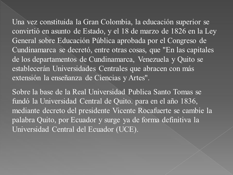 Una vez constituida la Gran Colombia, la educación superior se convirtió en asunto de Estado, y el 18 de marzo de 1826 en la Ley General sobre Educación Pública aprobada por el Congreso de Cundinamarca se decretó, entre otras cosas, que En las capitales de los departamentos de Cundinamarca, Venezuela y Quito se establecerán Universidades Centrales que abracen con más extensión la enseñanza de Ciencias y Artes .