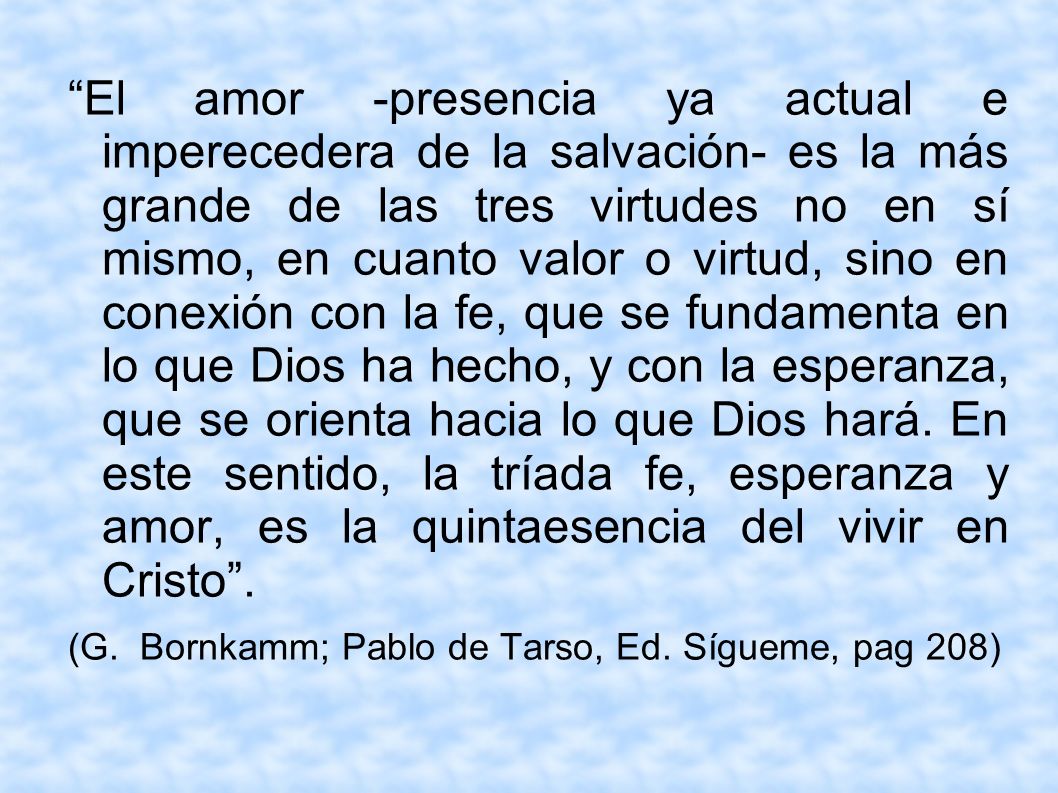 El amor -presencia ya actual e imperecedera de la salvación- es la más grande de las tres virtudes no en sí mismo, en cuanto valor o virtud, sino en conexión con la fe, que se fundamenta en lo que Dios ha hecho, y con la esperanza, que se orienta hacia lo que Dios hará. En este sentido, la tríada fe, esperanza y amor, es la quintaesencia del vivir en Cristo .