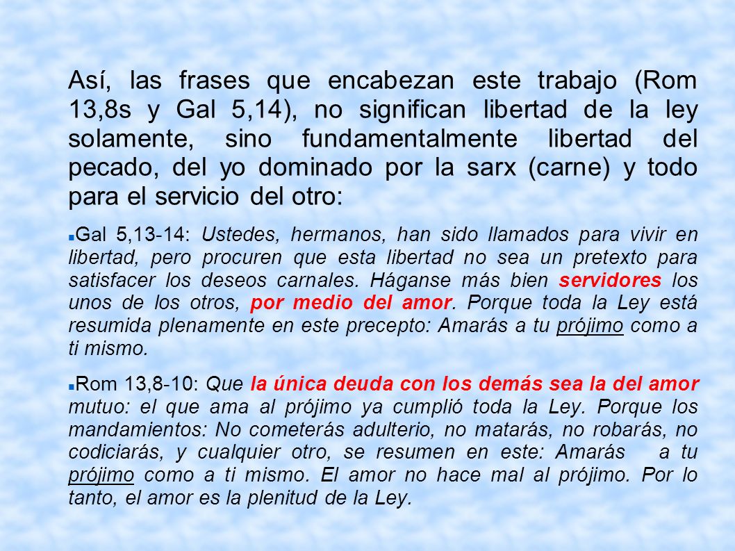 Así, las frases que encabezan este trabajo (Rom 13,8s y Gal 5,14), no significan libertad de la ley solamente, sino fundamentalmente libertad del pecado, del yo dominado por la sarx (carne) y todo para el servicio del otro:
