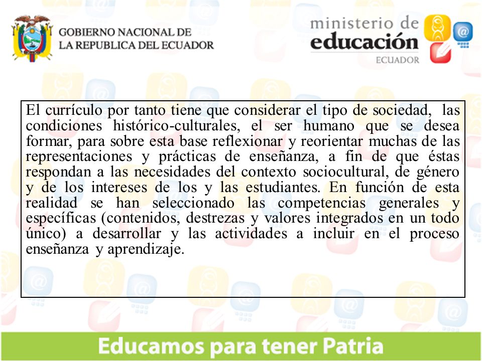 El currículo por tanto tiene que considerar el tipo de sociedad, las condiciones histórico-culturales, el ser humano que se desea formar, para sobre esta base reflexionar y reorientar muchas de las representaciones y prácticas de enseñanza, a fin de que éstas respondan a las necesidades del contexto sociocultural, de género y de los intereses de los y las estudiantes.