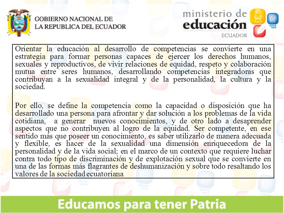 Orientar la educación al desarrollo de competencias se convierte en una estrategia para formar personas capaces de ejercer los derechos humanos, sexuales y reproductivos, de vivir relaciones de equidad, respeto y colaboración mutua entre seres humanos, desarrollando competencias integradoras que contribuyan a la sexualidad integral y de la personalidad, la cultura y la sociedad.