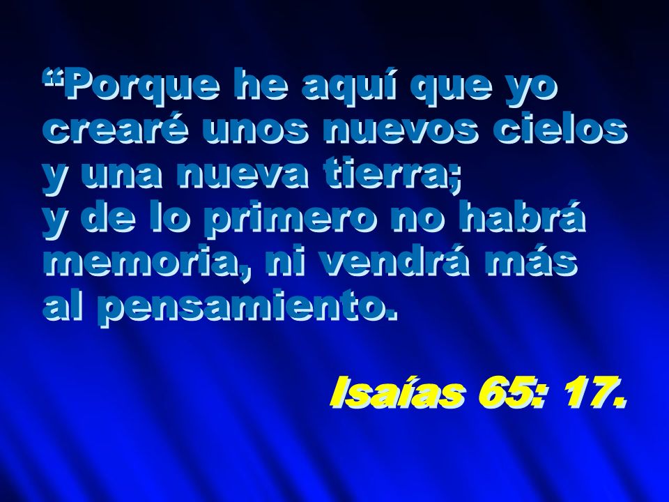 Porque he aquí que yo crearé unos nuevos cielos. y una nueva tierra; y de lo primero no habrá. memoria, ni vendrá más.