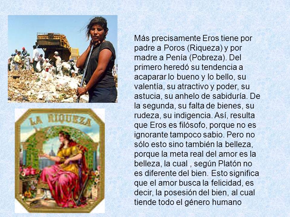 Más precisamente Eros tiene por padre a Poros (Riqueza) y por madre a Penía (Pobreza).
