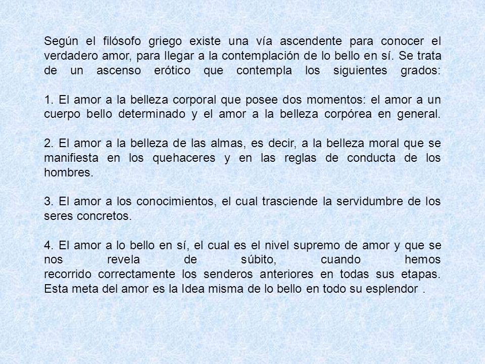 Según el filósofo griego existe una vía ascendente para conocer el verdadero amor, para llegar a la contemplación de lo bello en sí. Se trata de un ascenso erótico que contempla los siguientes grados: