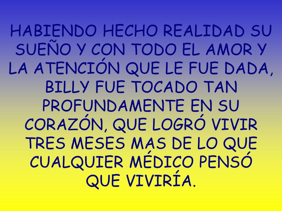 HABIENDO HECHO REALIDAD SU SUEÑO Y CON TODO EL AMOR Y LA ATENCIÓN QUE LE FUE DADA, BILLY FUE TOCADO TAN PROFUNDAMENTE EN SU CORAZÓN, QUE LOGRÓ VIVIR TRES MESES MAS DE LO QUE CUALQUIER MÉDICO PENSÓ QUE VIVIRÍA.