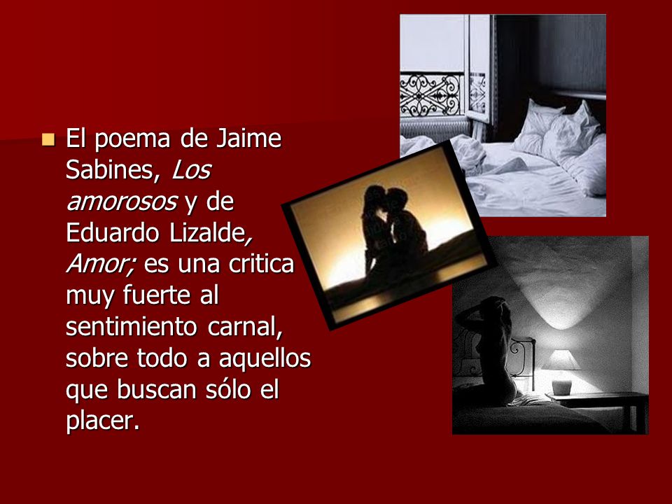 El poema de Jaime Sabines, Los amorosos y de Eduardo Lizalde, Amor; es una critica muy fuerte al sentimiento carnal, sobre todo a aquellos que buscan sólo el placer.