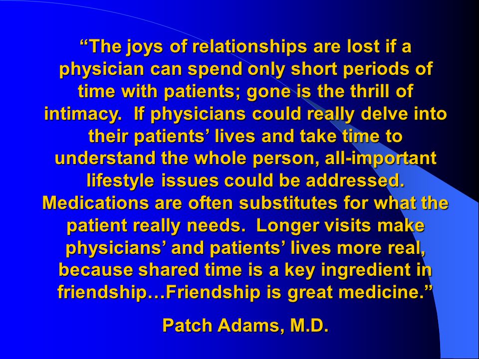 The joys of relationships are lost if a physician can spend only short periods of time with patients; gone is the thrill of intimacy. If physicians could really delve into their patients’ lives and take time to understand the whole person, all-important lifestyle issues could be addressed. Medications are often substitutes for what the patient really needs. Longer visits make physicians’ and patients’ lives more real, because shared time is a key ingredient in friendship…Friendship is great medicine.