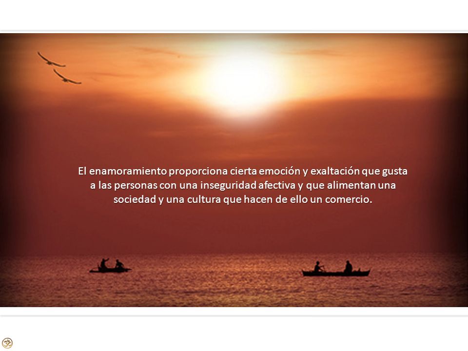 El enamoramiento proporciona cierta emoción y exaltación que gusta a las personas con una inseguridad afectiva y que alimentan una sociedad y una cultura que hacen de ello un comercio.