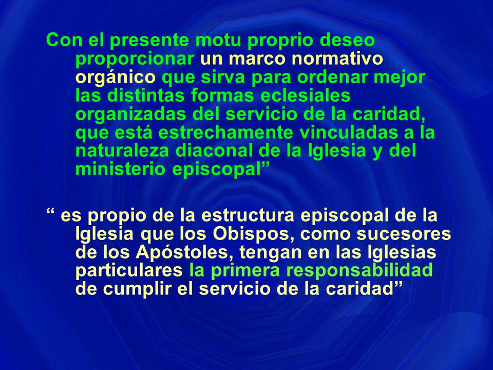 Con el presente motu proprio deseo proporcionar un marco normativo orgánico que sirva para ordenar mejor las distintas formas eclesiales organizadas del servicio de la caridad, que está estrechamente vinculadas a la naturaleza diaconal de la Iglesia y del ministerio episcopal