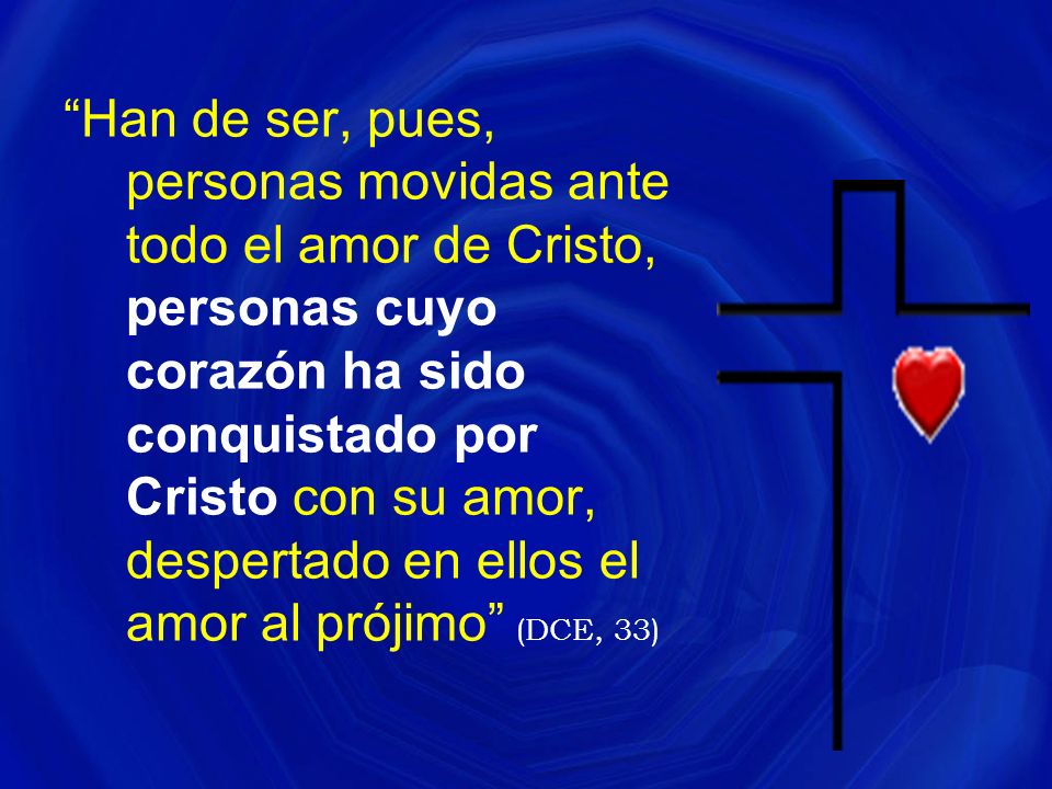 Han de ser, pues, personas movidas ante todo el amor de Cristo, personas cuyo corazón ha sido conquistado por Cristo con su amor, despertado en ellos el amor al prójimo (DCE, 33)