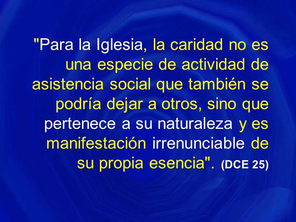 Para la Iglesia, la caridad no es una especie de actividad de asistencia social que también se podría dejar a otros, sino que pertenece a su naturaleza y es manifestación irrenunciable de su propia esencia .