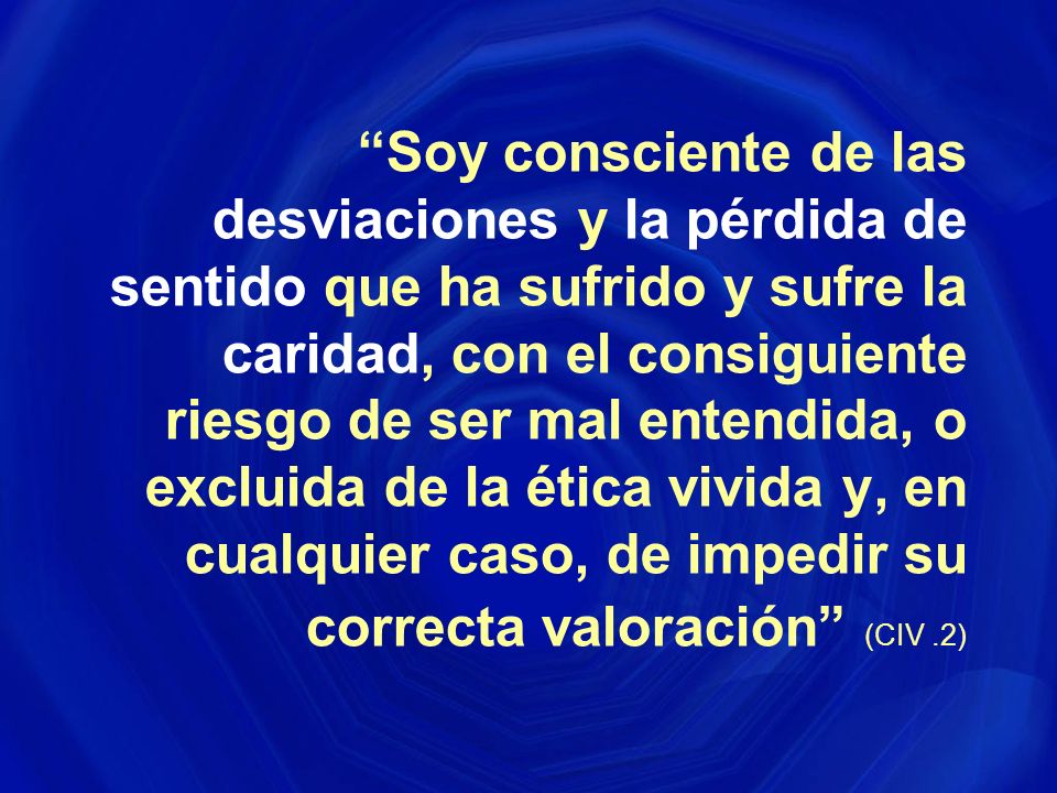 Soy consciente de las desviaciones y la pérdida de sentido que ha sufrido y sufre la caridad, con el consiguiente riesgo de ser mal entendida, o excluida de la ética vivida y, en cualquier caso, de impedir su correcta valoración (CIV .2)