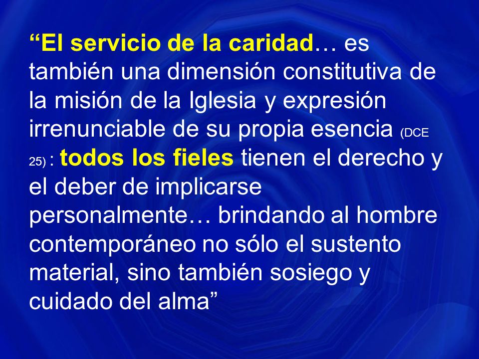 El servicio de la caridad… es también una dimensión constitutiva de la misión de la Iglesia y expresión irrenunciable de su propia esencia (DCE 25) : todos los fieles tienen el derecho y el deber de implicarse personalmente… brindando al hombre contemporáneo no sólo el sustento material, sino también sosiego y cuidado del alma