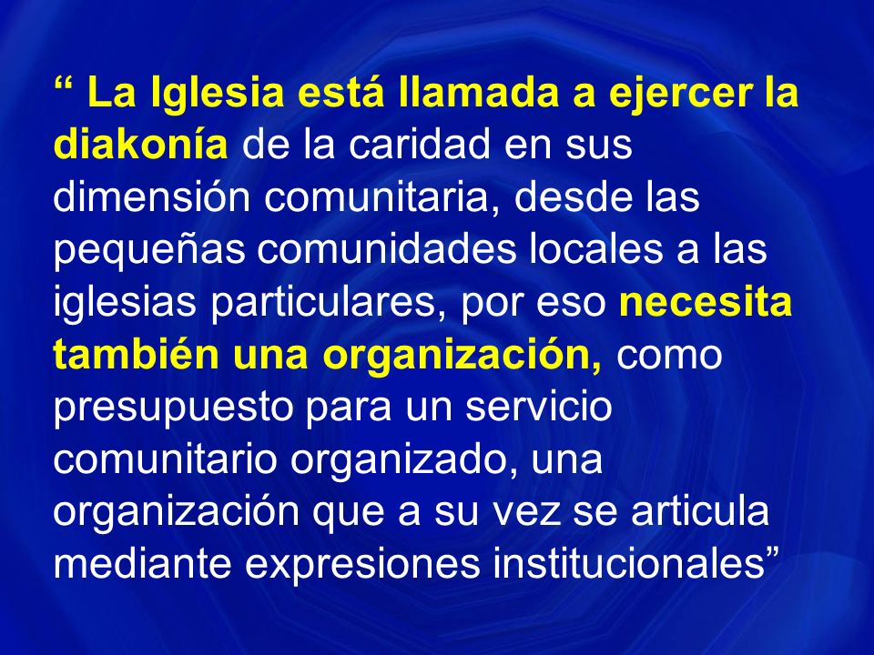La Iglesia está llamada a ejercer la diakonía de la caridad en sus dimensión comunitaria, desde las pequeñas comunidades locales a las iglesias particulares, por eso necesita también una organización, como presupuesto para un servicio comunitario organizado, una organización que a su vez se articula mediante expresiones institucionales