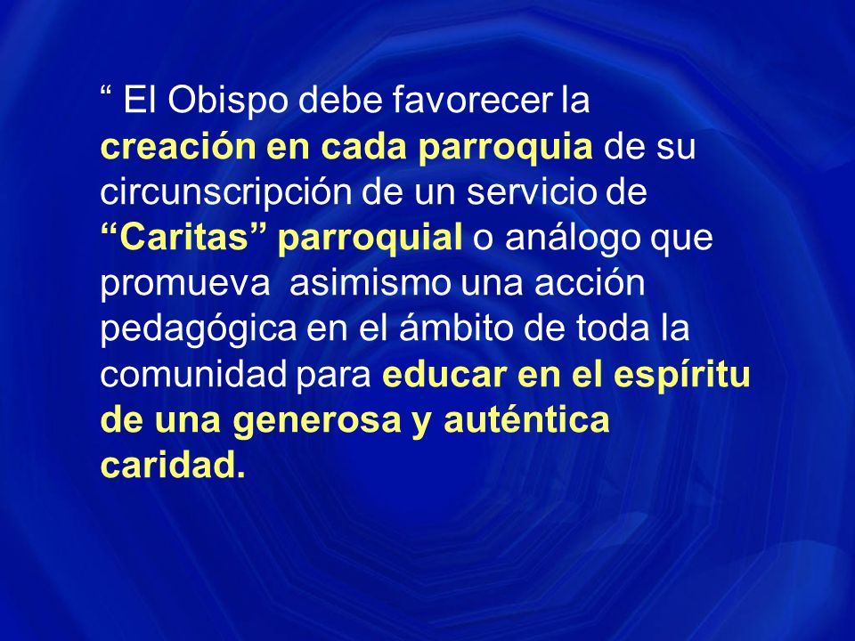 El Obispo debe favorecer la creación en cada parroquia de su circunscripción de un servicio de Caritas parroquial o análogo que promueva asimismo una acción pedagógica en el ámbito de toda la comunidad para educar en el espíritu de una generosa y auténtica caridad.