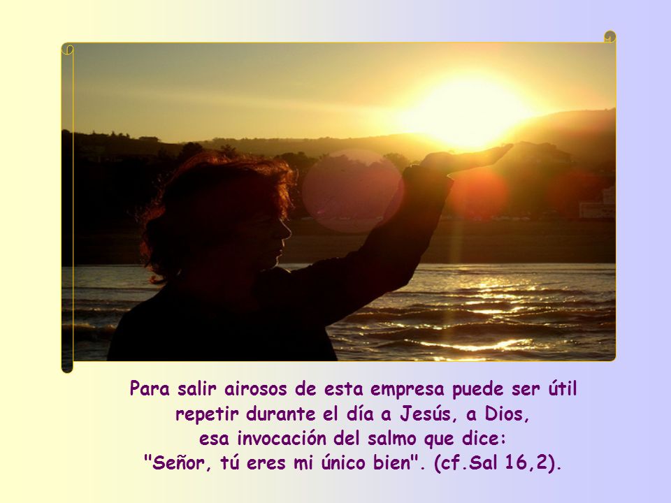 Para salir airosos de esta empresa puede ser útil repetir durante el día a Jesús, a Dios, esa invocación del salmo que dice: Señor, tú eres mi único bien .