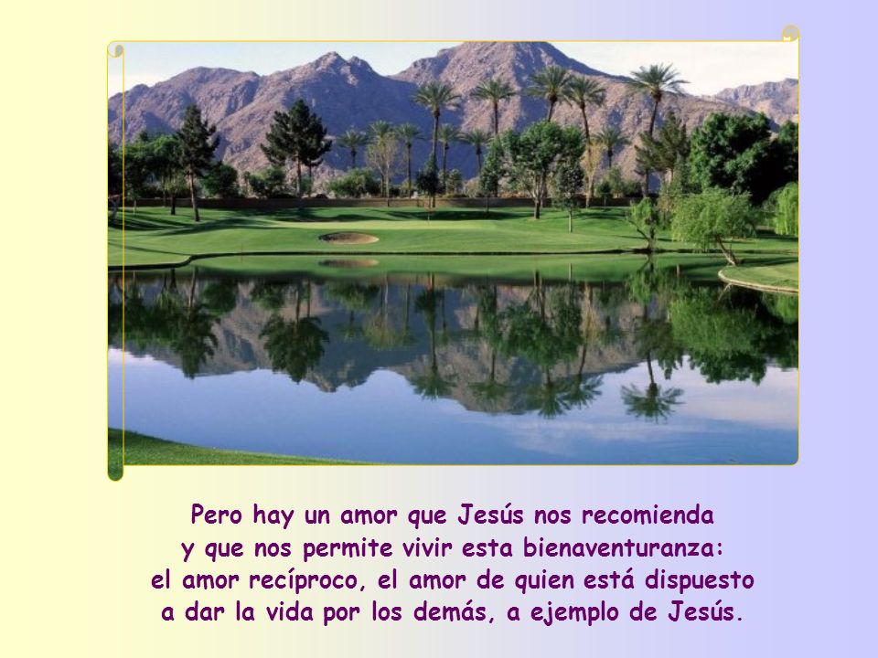 Pero hay un amor que Jesús nos recomienda y que nos permite vivir esta bienaventuranza: el amor recíproco, el amor de quien está dispuesto a dar la vida por los demás, a ejemplo de Jesús.