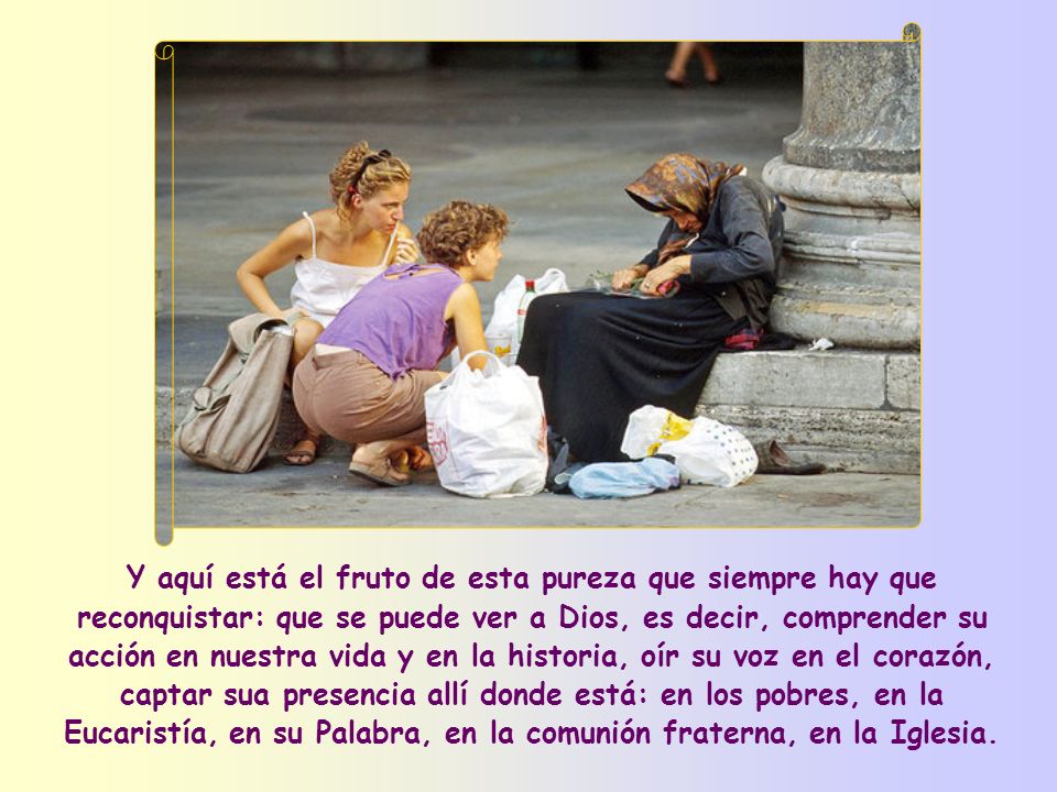 Y aquí está el fruto de esta pureza que siempre hay que reconquistar: que se puede ver a Dios, es decir, comprender su acción en nuestra vida y en la historia, oír su voz en el corazón, captar sua presencia allí donde está: en los pobres, en la Eucaristía, en su Palabra, en la comunión fraterna, en la Iglesia.