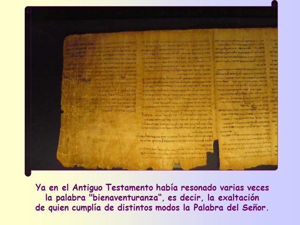 Ya en el Antiguo Testamento había resonado varias veces la palabra bienaventuranza , es decir, la exaltación de quien cumplía de distintos modos la Palabra del Señor.