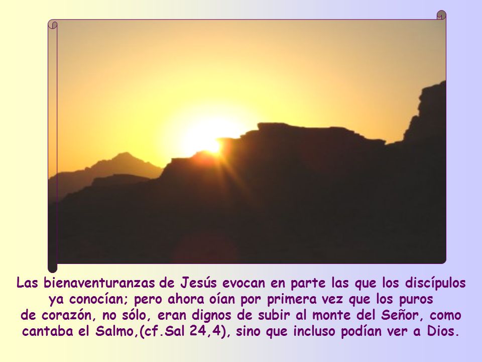 Las bienaventuranzas de Jesús evocan en parte las que los discípulos ya conocían; pero ahora oían por primera vez que los puros de corazón, no sólo, eran dignos de subir al monte del Señor, como cantaba el Salmo,(cf.Sal 24,4), sino que incluso podían ver a Dios.