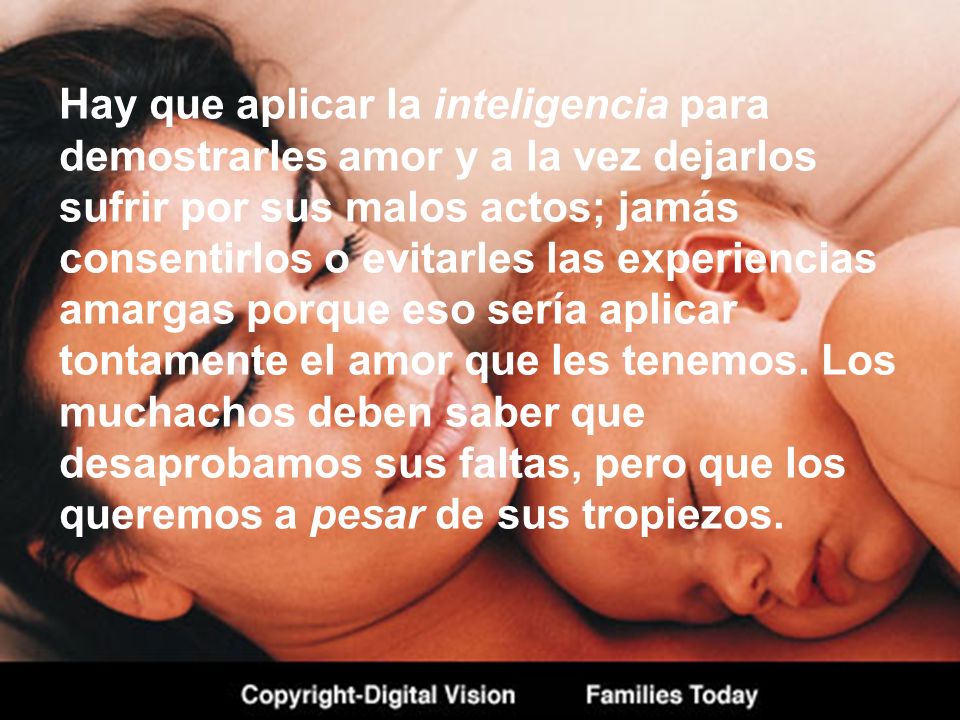 Hay que aplicar la inteligencia para demostrarles amor y a la vez dejarlos sufrir por sus malos actos; jamás consentirlos o evitarles las experiencias amargas porque eso sería aplicar tontamente el amor que les tenemos.