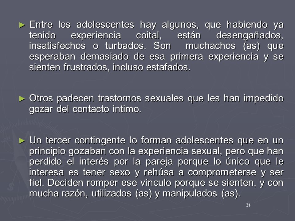 Entre los adolescentes hay algunos, que habiendo ya tenido experiencia coital, están desengañados, insatisfechos o turbados. Son muchachos (as) que esperaban demasiado de esa primera experiencia y se sienten frustrados, incluso estafados.