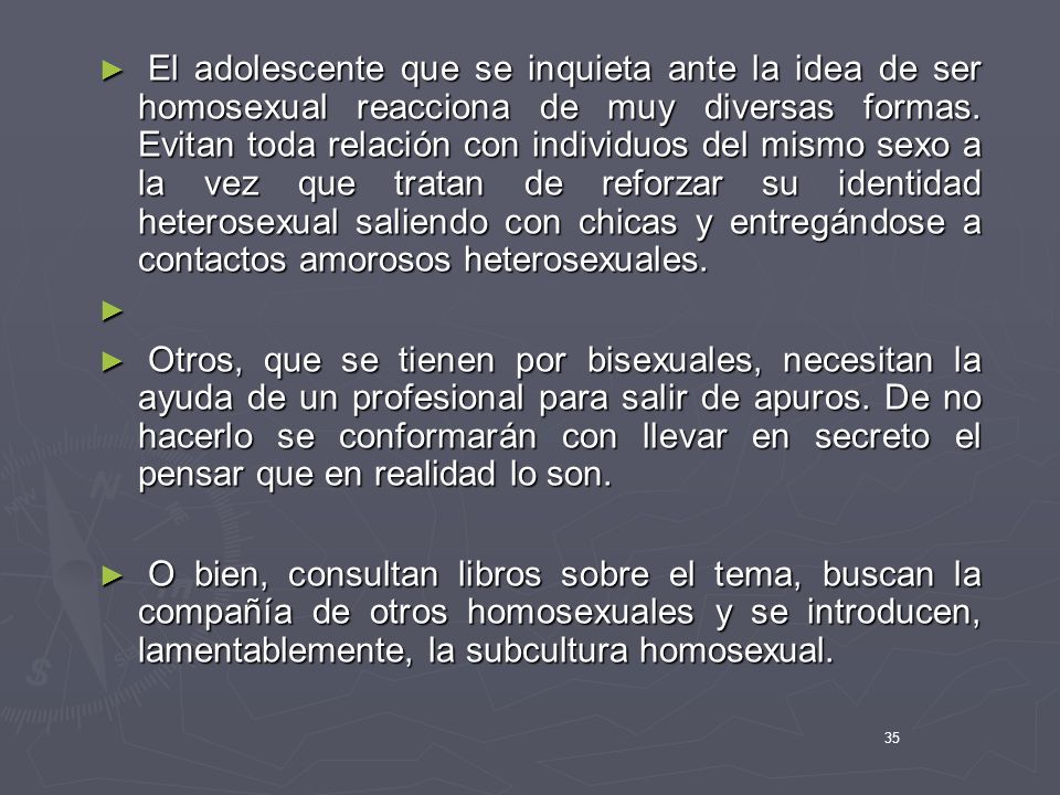 El adolescente que se inquieta ante la idea de ser homosexual reacciona de muy diversas formas. Evitan toda relación con individuos del mismo sexo a la vez que tratan de reforzar su identidad heterosexual saliendo con chicas y entregándose a contactos amorosos heterosexuales.