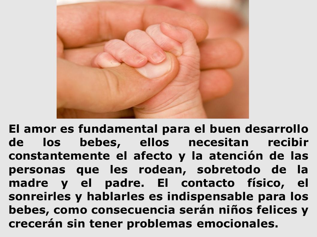 El amor es fundamental para el buen desarrollo de los bebes, ellos necesitan recibir constantemente el afecto y la atención de las personas que les rodean, sobretodo de la madre y el padre.