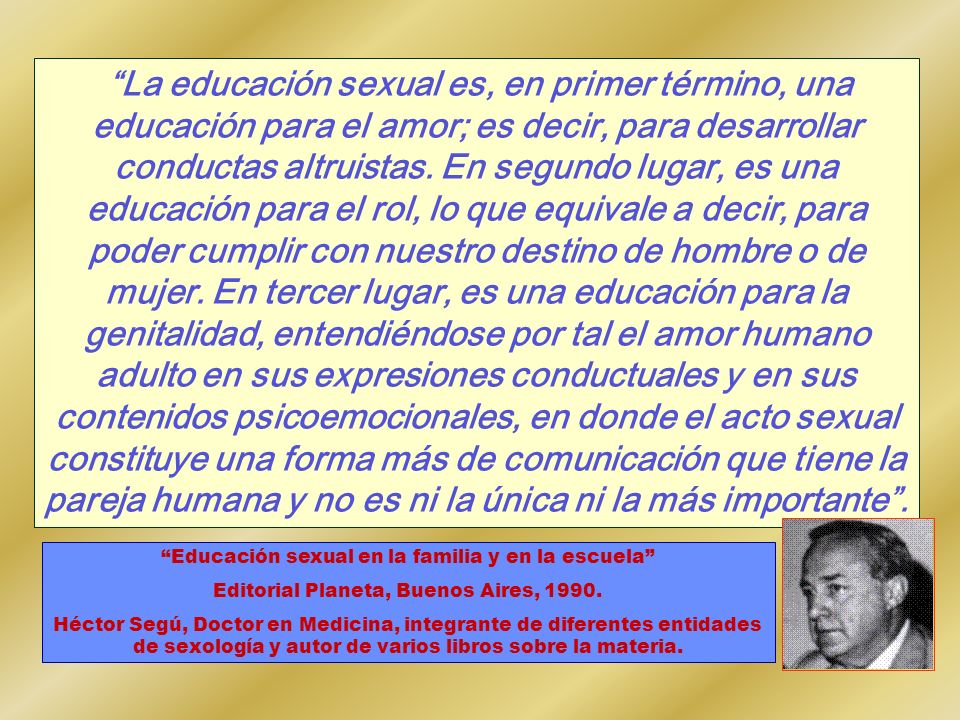 La educación sexual es, en primer término, una educación para el amor; es decir, para desarrollar conductas altruistas. En segundo lugar, es una educación para el rol, lo que equivale a decir, para poder cumplir con nuestro destino de hombre o de mujer. En tercer lugar, es una educación para la genitalidad, entendiéndose por tal el amor humano adulto en sus expresiones conductuales y en sus contenidos psicoemocionales, en donde el acto sexual constituye una forma más de comunicación que tiene la pareja humana y no es ni la única ni la más importante .