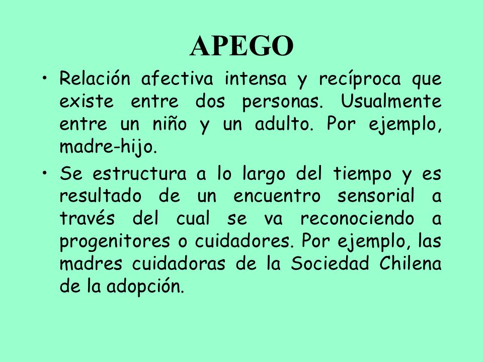 APEGO Relación afectiva intensa y recíproca que existe entre dos personas. Usualmente entre un niño y un adulto. Por ejemplo, madre-hijo.