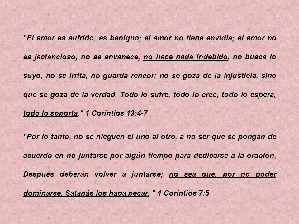 El amor es sufrido, es benigno; el amor no tiene envidia; el amor no es jactancioso, no se envanece, no hace nada indebido, no busca lo suyo, no se irrita, no guarda rencor; no se goza de la injusticia, sino que se goza de la verdad. Todo lo sufre, todo lo cree, todo lo espera, todo lo soporta. 1 Corintios 13:4-7