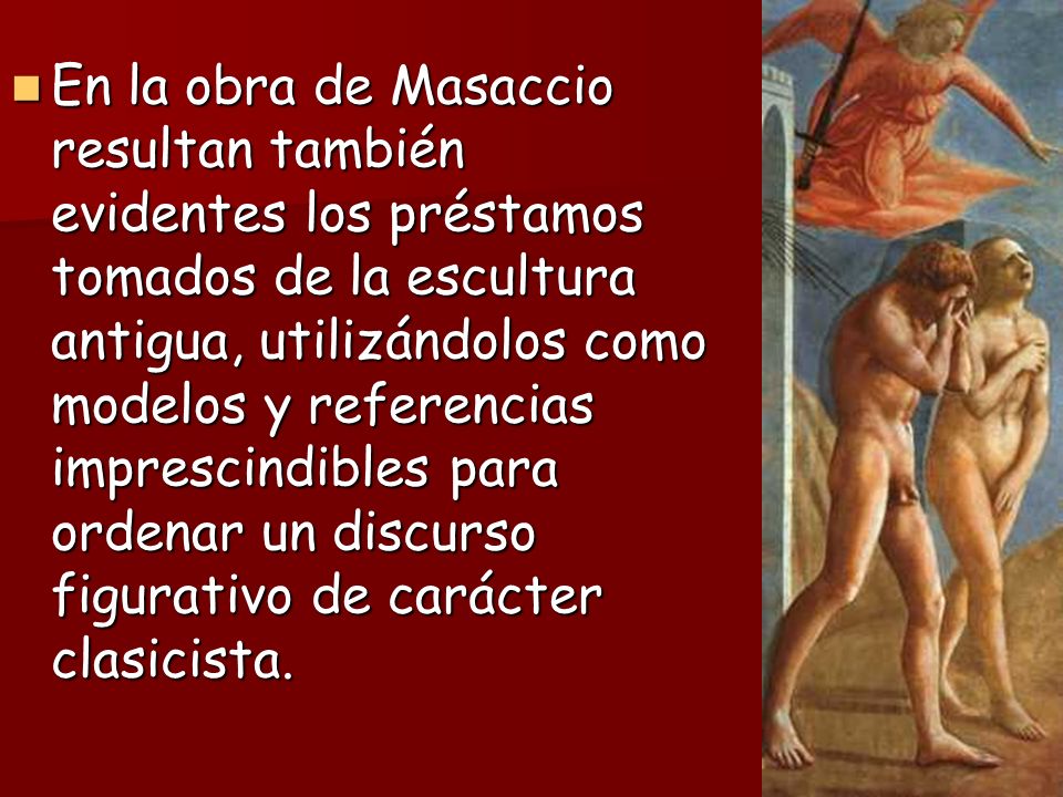 En la obra de Masaccio resultan también evidentes los préstamos tomados de la escultura antigua, utilizándolos como modelos y referencias imprescindibles para ordenar un discurso figurativo de carácter clasicista.