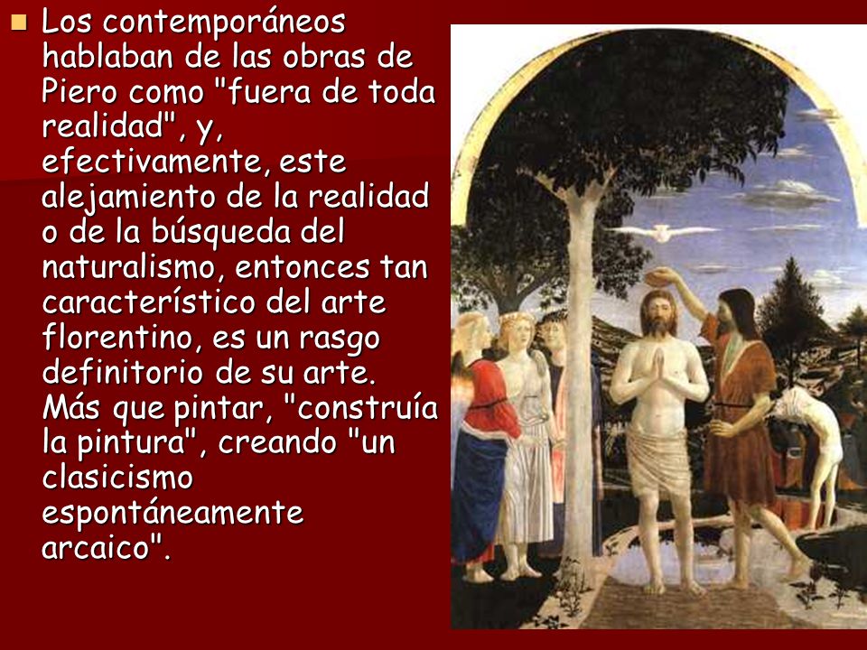 Los contemporáneos hablaban de las obras de Piero como fuera de toda realidad , y, efectivamente, este alejamiento de la realidad o de la búsqueda del naturalismo, entonces tan característico del arte florentino, es un rasgo definitorio de su arte.