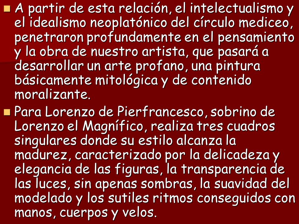 A partir de esta relación, el intelectualismo y el idealismo neoplatónico del círculo mediceo, penetraron profundamente en el pensamiento y la obra de nuestro artista, que pasará a desarrollar un arte profano, una pintura básicamente mitológica y de contenido moralizante.