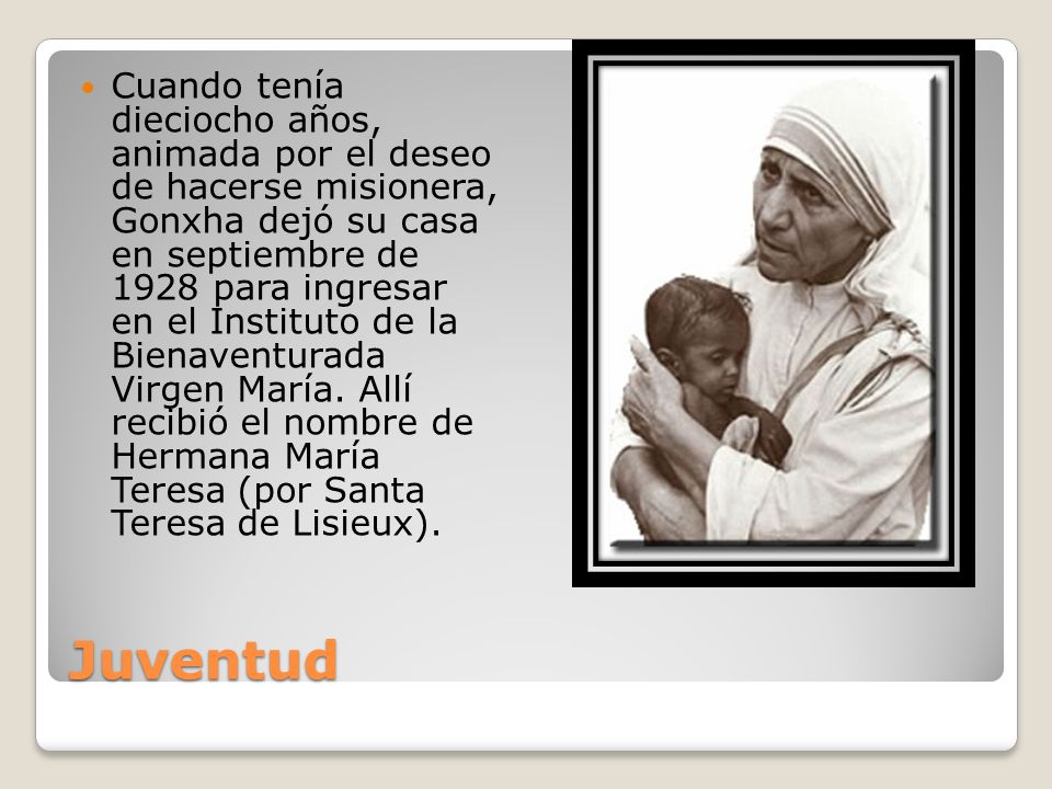 Cuando tenía dieciocho años, animada por el deseo de hacerse misionera, Gonxha dejó su casa en septiembre de 1928 para ingresar en el Instituto de la Bienaventurada Virgen María. Allí recibió el nombre de Hermana María Teresa (por Santa Teresa de Lisieux).