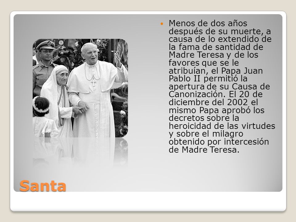 Menos de dos años después de su muerte, a causa de lo extendido de la fama de santidad de Madre Teresa y de los favores que se le atribuían, el Papa Juan Pablo II permitió la apertura de su Causa de Canonización. El 20 de diciembre del 2002 el mismo Papa aprobó los decretos sobre la heroicidad de las virtudes y sobre el milagro obtenido por intercesión de Madre Teresa.