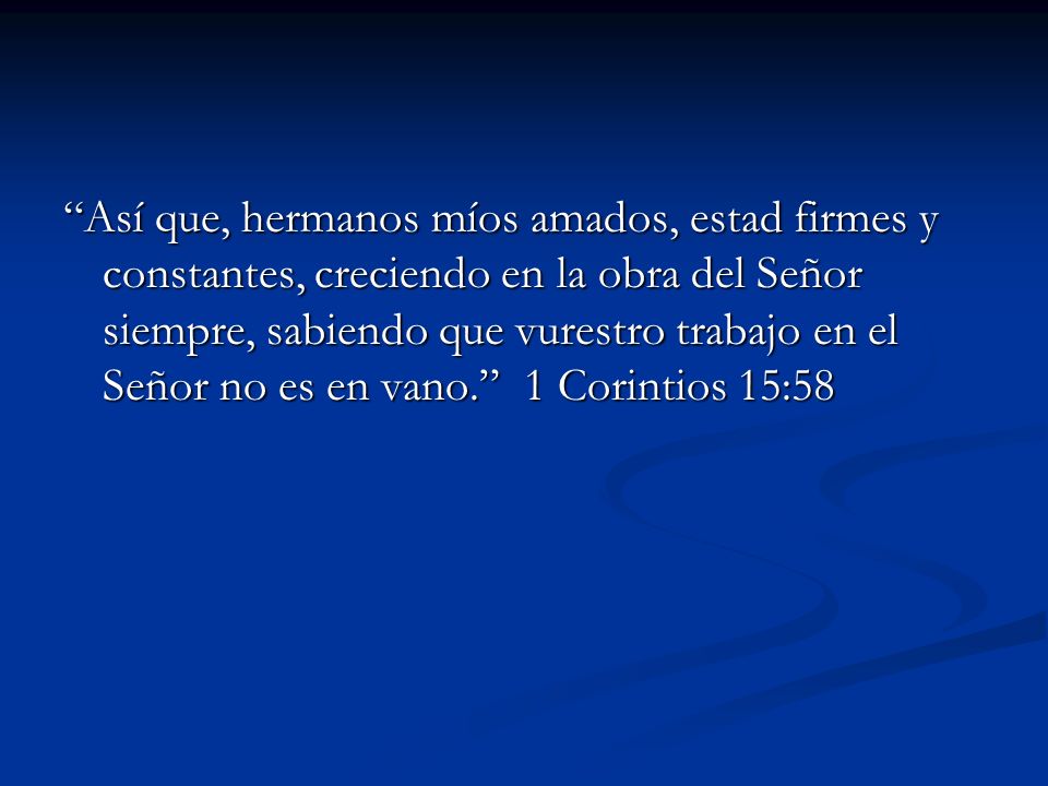 Así que, hermanos míos amados, estad firmes y constantes, creciendo en la obra del Señor siempre, sabiendo que vurestro trabajo en el Señor no es en vano. 1 Corintios 15:58