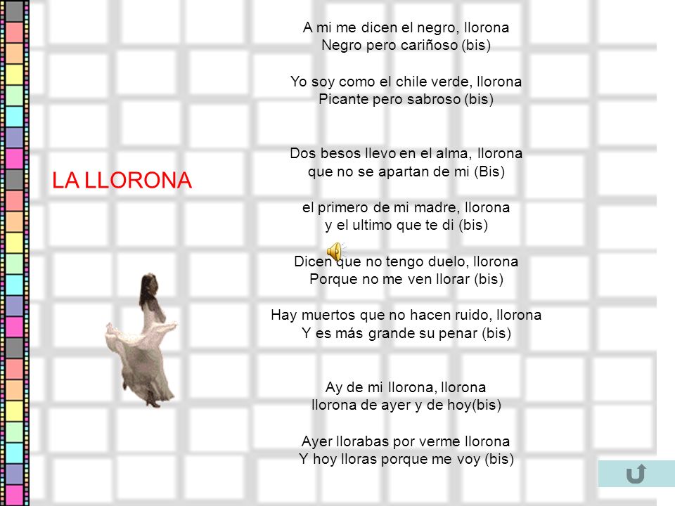 A mi me dicen el negro, llorona Negro pero cariñoso (bis) Yo soy como el chile verde, llorona Picante pero sabroso (bis) Dos besos llevo en el alma, llorona que no se apartan de mi (Bis) el primero de mi madre, llorona y el ultimo que te di (bis) Dicen que no tengo duelo, llorona Porque no me ven llorar (bis) Hay muertos que no hacen ruido, llorona Y es más grande su penar (bis) Ay de mi llorona, llorona llorona de ayer y de hoy(bis) Ayer llorabas por verme llorona Y hoy lloras porque me voy (bis)