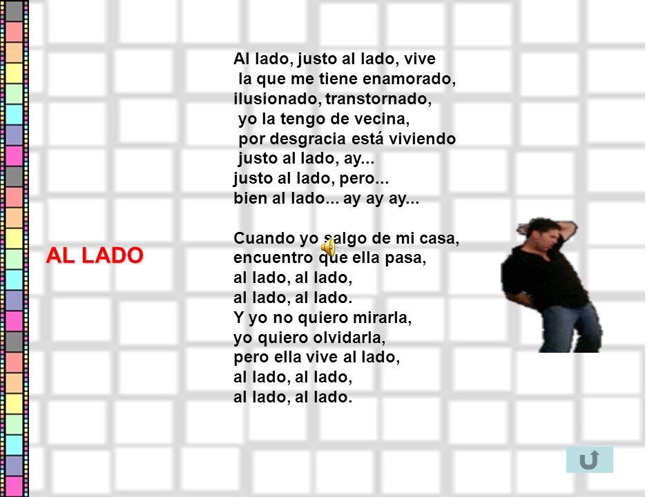 Al lado, justo al lado, vive la que me tiene enamorado, ilusionado, transtornado, yo la tengo de vecina, por desgracia está viviendo justo al lado, ay... justo al lado, pero... bien al lado... ay ay ay... Cuando yo salgo de mi casa, encuentro que ella pasa, al lado, al lado, al lado, al lado. Y yo no quiero mirarla, yo quiero olvidarla, pero ella vive al lado, al lado, al lado, al lado, al lado.