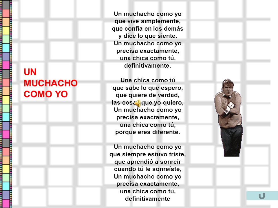 Un muchacho como yo que vive simplemente, que confía en los demás y dice lo que siente. Un muchacho como yo precisa exactamente, una chica como tú, definitivamente. Una chica como tú que sabe lo que espero, que quiere de verdad, las cosas que yo quiero, Un muchacho como yo precisa exactamente, una chica como tú, porque eres diferente. Un muchacho como yo que siempre estuvo triste, que aprendió a sonreír cuando tú le sonreíste, Un muchacho como yo precisa exactamente, una chica como tú, definitivamente