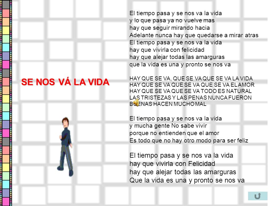 El tiempo pasa y se nos va la vida y lo que pasa ya no vuelve mas hay que seguir mirando hacia Adelante nunca hay que quedarse a mirar atras El tiempo pasa y se nos va la vida hay que vivirla con felicidad hay que alejar todas las amarguras que la vida es una y pronto se nos va HAY QUE SE VA, QUE SE VA QUE SE VA LA VIDA HAY QUE SE VA QUE SE VA QUE SE VA EL AMOR HAY QUE SE VA QUE SE VA TODO ES NATURAL LAS TRISTEZAS Y LAS PENAS NUNCA FUERON BUENAS HACEN MUCHO MAL El tiempo pasa y se nos va la vida y mucha gente No sabe vivir porque no entienden que el amor Es todo que no hay otro modo para ser feliz El tiempo pasa y se nos va la vida hay que vivirla con Felicidad hay que alejar todas las amarguras Que la vida es una y pronto se nos va