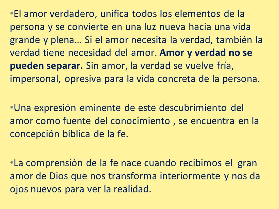 El amor verdadero, unifica todos los elementos de la persona y se convierte en una luz nueva hacia una vida grande y plena… Si el amor necesita la verdad, también la verdad tiene necesidad del amor. Amor y verdad no se pueden separar. Sin amor, la verdad se vuelve fría, impersonal, opresiva para la vida concreta de la persona.