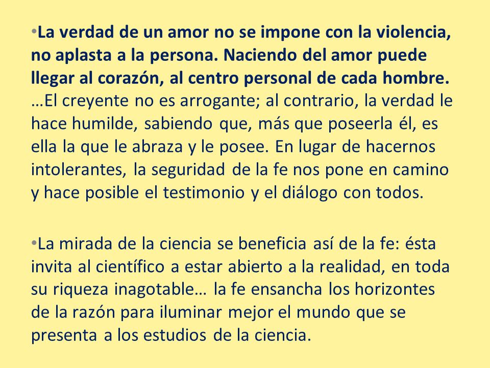 La verdad de un amor no se impone con la violencia, no aplasta a la persona. Naciendo del amor puede llegar al corazón, al centro personal de cada hombre. …El creyente no es arrogante; al contrario, la verdad le hace humilde, sabiendo que, más que poseerla él, es ella la que le abraza y le posee. En lugar de hacernos intolerantes, la seguridad de la fe nos pone en camino y hace posible el testimonio y el diálogo con todos.