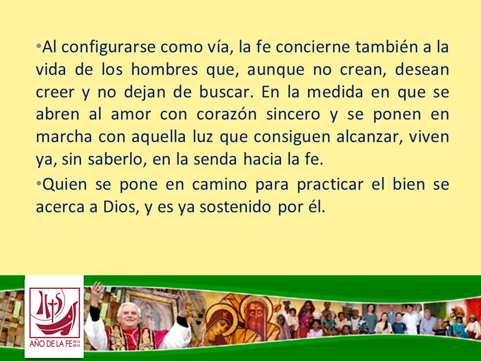 Al configurarse como vía, la fe concierne también a la vida de los hombres que, aunque no crean, desean creer y no dejan de buscar. En la medida en que se abren al amor con corazón sincero y se ponen en marcha con aquella luz que consiguen alcanzar, viven ya, sin saberlo, en la senda hacia la fe.