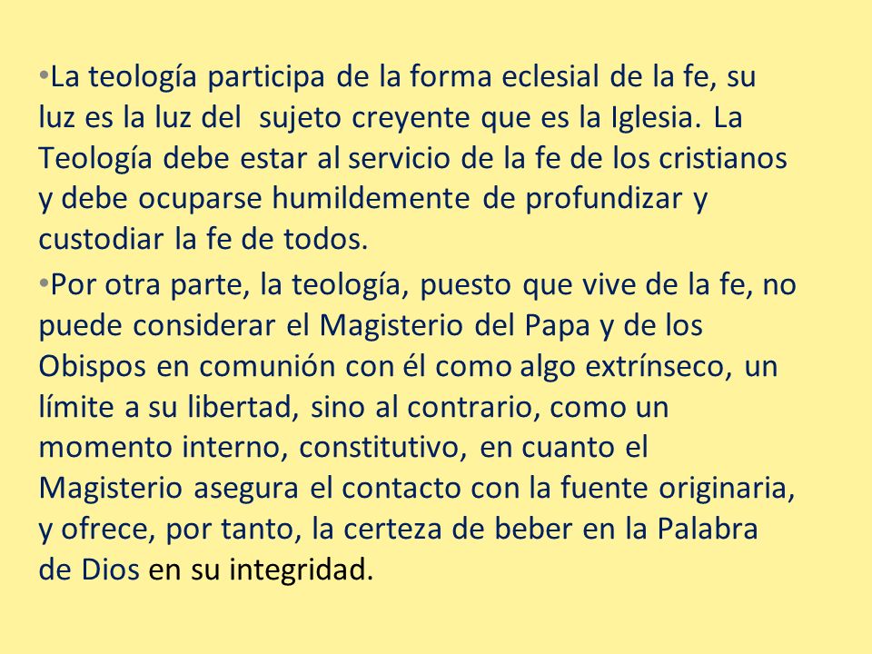 La teología participa de la forma eclesial de la fe, su luz es la luz del sujeto creyente que es la Iglesia. La Teología debe estar al servicio de la fe de los cristianos y debe ocuparse humildemente de profundizar y custodiar la fe de todos.