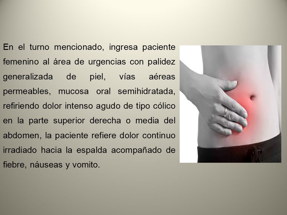 En el turno mencionado, ingresa paciente femenino al área de urgencias con palidez generalizada de piel, vías aéreas permeables, mucosa oral semihidratada, refiriendo dolor intenso agudo de tipo cólico en la parte superior derecha o media del abdomen, la paciente refiere dolor continuo irradiado hacia la espalda acompañado de fiebre, náuseas y vomito.